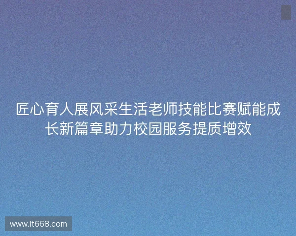 匠心育人展风采生活老师技能比赛赋能成长新篇章助力校园服务提质增效