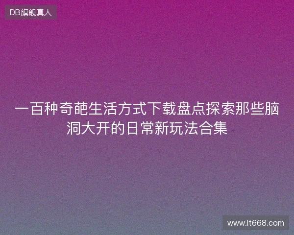 一百种奇葩生活方式下载盘点探索那些脑洞大开的日常新玩法合集